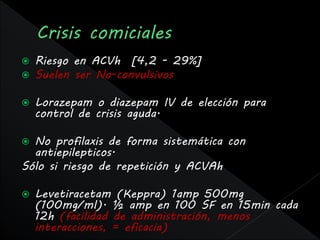    Riesgo en ACVh [4,2 - 29%]
   Suelen ser No-convulsivos

   Lorazepam o diazepam IV de elección para
    control de crisis aguda.

 No profilaxis de forma sistemática con
  antiepilepticos.
Sólo si riesgo de repetición y ACVAh

   Levetiracetam (Keppra) 1amp 500mg
    (100mg/ml). ½ amp en 100 SF en 15min cada
    12h (facilidad de administración, menos
    interacciones, = eficacia)
 