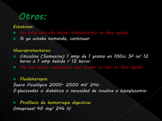 Estatinas:
 No esta indicado iniciar tratamiento en fase aguda.
 Si ya estaba tomando, continuar


Neuroprotectores:
 Citicolina (Somazina) 1 amp de 1 gramo en 100cc SF iv/ 12
  horas o 1 amp bebida / 12 horas.
 No hay datos suficientes que avalen su uso en fase aguda.


  Fluidoterapia:
Suero Fisiológico 2000- 2500 ml/ 24h.
S.glucosados si diabético o necesidad de insulina o hipoglucemia.

 Profilaxis de hemorragia digestiva:
Omeprazol 40 mg/ 24h IV
 