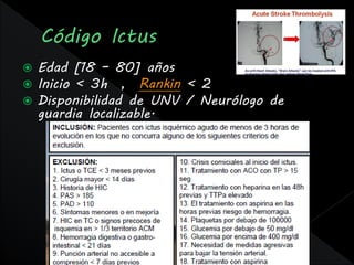    Edad [18 – 80] años
   Inicio < 3h , Rankin < 2
   Disponibilidad de UNV / Neurólogo de
    guardia localizable.
 