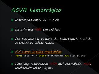   Mortalidad entre 32 – 52%

   La primeras 48h son críticas

   Px: localización, tamaño del hematoma*, nivel de
    consciencia*, edad, ACO…

   ICH score: predice mortalidad
•   >60cc en el TAC y GCS<8  mortalidad 91% a los 30 días.


   Fact imp recurrencia: HTA mal controlada, ACO,
    localización lobar, vejez…
 