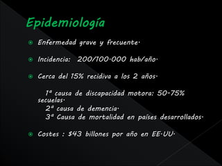    Enfermedad grave y frecuente.

   Incidencia: 200/100.000 hab/año.

   Cerca del 15% recidiva a los 2 años.

       1ª causa de discapacidad motora: 50-75%
    secuelas.
       2ª causa de demencia.
       3ª Causa de mortalidad en países desarrollados.

   Costes : $43 billones por año en EE.UU.
 