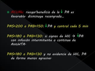    ACVAh: riesgo/beneficio de la      PA es
    favorable. disminuye resangrado…

PAS>200 o PAD>150: PA y control cada 5 min

PAS>180 o PAD>130: si signos de HIC  PA
  con infusión intermitente o continua de
  AntiHTA.

PAS>180 o PAD>130 y no evidencia de HIC, PA
  de forma menos agresiva.
 