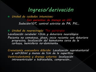    Unidad de cuidados intensivos:
               Son pacientes de manejo en UCI
         Sedación/IOT, control estricto de PA, PIC…

  Unidad de neurocirugía: Tto quirúrgico
Localización cerebelar >3cm y deterioro neurológico
Paciente no comatoso, jóven, inicio reciente con deterioro
   progresivo, localización del hematoma cerca de la
   corteza, hemisferio no-dominante

Cranetomía evacuadora diferida: Localización supratentorial
   y vol<30ml y menos de 1cm de la superficie.
Ventriculostomía y drenaje externo: localización
   intraventricular e hidrocefalia, compresión…
 