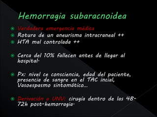    Verdadera emergencia médica
   Rotura de un aneurisma intracraneal ++
   HTA mal controlada ++

   Cerca del 10% fallecen antes de llegar al
    hospital.

   Px: nivel ce consciencia, edad del paciente,
    presencia de sangre en el TAC incial,
    Vasoespasmo sintomático…

   Derivación a UNV: cirugía dentro de las 48-
    72h post-hemorragia.
 