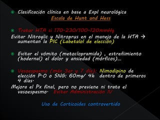    Clasificación clínica en base a Expl neurológica
                    Escala de Hunt and Hess

  Tratar HTA si 170-230/100-120mmHg
Evitar Nitroglic y Nitroprus en el manejo de la HTA 
   aumentan la PIC (Labetalol de elección)

   Evitar el vómito (metoclopramida) , estreñimiento
    (hodernal) el dolor y ansiedad (mórficos)…

 Vasoespasmo (máx 3er y 7 día): Nimodipino de
  elección P.O o SNG: 60mg/ 4h dentro de primeros
  4 días.
Mejora el Px final, pero no previene ni trata el
  vasoespasmo. Evitar Administración IV

              Uso de Corticoides controvertido
 
