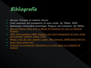    Harrison: Principios de medicina interna.
   Initial assesment and management of acute stroke. Up ToDate. 2010.
   Spontaneous intracerebral hemorrhage: Prognosis and treatment. Up ToDate.
   Guía de Práctica Clínica para el Manejo de Pacientes con Ictus en Atención
    Primaria.
   NICE clinical guideline CG68. Diagnosis and initial management of acute stroke
    and transient ischaemic attack (TIA).
   Manejo inicial del ictus isquémico agudo. Med Intensiva. 2008;32(9):431-43.
   http://www.mdcalc.com/
   Protocolo de tratamiento fibrinolitico en el ictus agudo en el hospital de
    manacor.
 