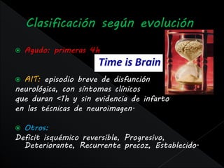    Agudo: primeras 4h


 AIT: episodio breve de disfunción
neurológica, con síntomas clínicos
que duran <1h y sin evidencia de infarto
en las técnicas de neuroimagen.

 Otros:
Deficit isquémico reversible, Progresivo,
  Deteriorante, Recurrente precoz, Establecido.
 