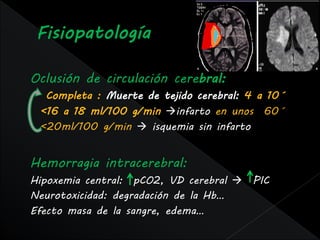 Oclusión de circulación cerebral:
  Completa : Muerte de tejido cerebral: 4 a 10´
 <16 a 18 ml/100 g/min infarto en unos 60´
 <20ml/100 g/min  isquemia sin infarto


Hemorragia intracerebral:
Hipoxemia central: pCO2, VD cerebral  PIC
Neurotoxicidad: degradación de la Hb…
Efecto masa de la sangre, edema…
 
