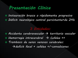  Instauración brusca o rápidamente progresiva
 Déficit neurológico central persistente>de 24h


                 3 Entidades:
 Accidente cerebrovascular  territorio vascular
 Hemorragia intracerebral  Cefalea ++
 Trombosis de senos venosos cerebrales:
     deficit focal + cefalea +/-convulsiones
 