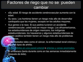 Factores de riego que no se pueden
                 cambiar
• xSu edad. El riesgo de accidente cerebrovascular aumenta con la
  edad.
• Su sexo. Los hombres tienen un riesgo más alto de desarrollar
  cardiopatía que las mujeres, excepto en los adultos mayores.
• Sus genes o la raza. Si sus padres tuvieron un accidente
  cerebrovascular, usted está en mayor riesgo. Los afroamericanos,
  los estadounidenses de origen mexicano, los indígenas
  estadounidenses, los hawaianos y algunos estadounidenses de
  origen asiático también tienen un riesgo más alto de problemas
  cardíacos.
• Enfermedades tales como el cáncer, la enfermedad renal crónica y
  algunos tipos de artritis.
• Áreas débiles en una pared arterial o arterias y venas anormales.
• El embarazo (tanto durante como en las semanas inmediatamente
  después de éste).
 