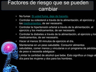 Factores de riesgo que se pueden
             cambiar
   • No fumar. Si usted fuma, deje de hacerlo.
   • Controlar su colesterol a través de la alimentación, el ejercicio y
     los medicamentos, de ser necesario.
   • Controlar la hipertensión arterial a través de la alimentación, el
     ejercicio y los medicamentos, de ser necesario.
   • Controlar la diabetes a través de la alimentación, el ejercicio y los
     medicamentos, de ser necesario.
   • Hacer al menos 30 minutos de ejercicio al día.
   • Mantenerse en un peso saludable. Consumir alimentos
     saludables, comer menos y vincularse a un programa de pérdida
     de peso si necesita adelgazar.
   • Limitar la cantidad de alcohol que bebe. Esto significa un trago al
     día para las mujeres y dos para los hombres.
 