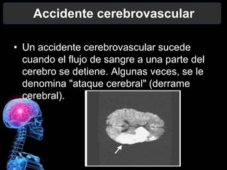 Accidente cerebrovascular

• Un accidente cerebrovascular sucede
  cuando el flujo de sangre a una parte del
  cerebro se detiene. Algunas veces, se le
  denomina "ataque cerebral" (derrame
  cerebral).
 
