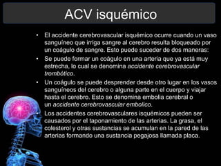 ACV isquémico
• El accidente cerebrovascular isquémico ocurre cuando un vaso
  sanguíneo que irriga sangre al cerebro resulta bloqueado por
  un coágulo de sangre. Esto puede suceder de dos maneras:
• Se puede formar un coágulo en una arteria que ya está muy
  estrecha, lo cual se denomina accidente cerebrovascular
  trombótico.
• Un coágulo se puede desprender desde otro lugar en los vasos
  sanguíneos del cerebro o alguna parte en el cuerpo y viajar
  hasta el cerebro. Esto se denomina embolia cerebral o
  un accidente cerebrovascular embolico.
• Los accidentes cerebrovasculares isquémicos pueden ser
  causados por el taponamiento de las arterias. La grasa, el
  colesterol y otras sustancias se acumulan en la pared de las
  arterias formando una sustancia pegajosa llamada placa.
 