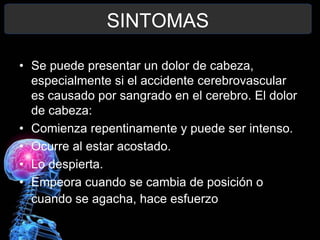 SINTOMAS

• Se puede presentar un dolor de cabeza,
  especialmente si el accidente cerebrovascular
  es causado por sangrado en el cerebro. El dolor
  de cabeza:
• Comienza repentinamente y puede ser intenso.
• Ocurre al estar acostado.
• Lo despierta.
• Empeora cuando se cambia de posición o
  cuando se agacha, hace esfuerzo o tose
 