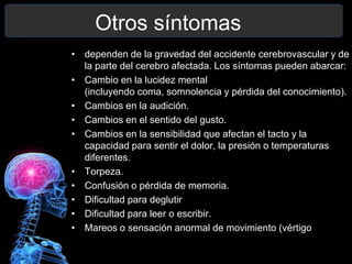 Otros síntomas
• dependen de la gravedad del accidente cerebrovascular y de
  la parte del cerebro afectada. Los síntomas pueden abarcar:
• Cambio en la lucidez mental
  (incluyendo coma, somnolencia y pérdida del conocimiento).
• Cambios en la audición.
• Cambios en el sentido del gusto.
• Cambios en la sensibilidad que afectan el tacto y la
  capacidad para sentir el dolor, la presión o temperaturas
  diferentes.
• Torpeza.
• Confusión o pérdida de memoria.
• Dificultad para deglutir
• Dificultad para leer o escribir.
• Mareos o sensación anormal de movimiento (vértigo
 
