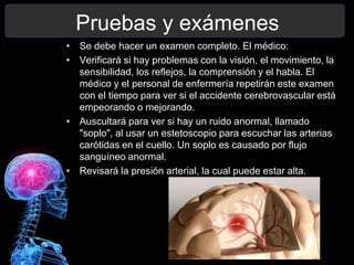 Pruebas y exámenes
• Se debe hacer un examen completo. El médico:
• Verificará si hay problemas con la visión, el movimiento, la
  sensibilidad, los reflejos, la comprensión y el habla. El
  médico y el personal de enfermería repetirán este examen
  con el tiempo para ver si el accidente cerebrovascular está
  empeorando o mejorando.
• Auscultará para ver si hay un ruido anormal, llamado
  "soplo", al usar un estetoscopio para escuchar las arterias
  carótidas en el cuello. Un soplo es causado por flujo
  sanguíneo anormal.
• Revisará la presión arterial, la cual puede estar alta.
 