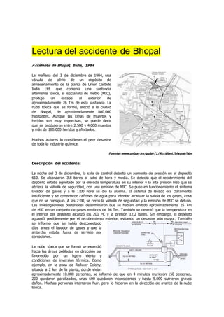Lectura del accidente de Bhopal
Accidente de Bhopal, India, 1984
La mañana del 3 de diciembre de 1984, una
válvula de alivio de un depósito de
almacenamiento de la planta de Union Carbide
India Ltd. que contenía una sustancia
altamente tóxica, el isocianato de metilo (MIC),
produjo un escape al exterior de
aproximadamente 26 Tm de esta sustancia. La
nube tóxica que se formó, afectó a la ciudad
de Bhopal, de aproximadamente 800.000
habitantes. Aunque las cifras de muertos y
heridos son muy imprecisas, se puede decir
que se produjeron entre 2.500 y 4.000 muertos
y más de 180.000 heridos y afectados.
Muchos autores lo consideran el peor desastre
de toda la industria química.
Fuente:www.unizar.es/guiar/1/Accident/bhopal/htm
Descripción del accidente:
La noche del 2 de diciembre, la sala de control detectó un aumento de presión en el depósito
610. Se alcanzaron 3,8 bares al cabo de hora y media. Se detectó que el recubrimiento del
depósito estaba agrietado por la elevada temperatura en su interior y la alta presión hizo que se
abriera la válvula de seguridad, con una emisión de MIC. Se puso en funcionamiento el sistema
lavador de gases y a la 1:00 hora se dio la alarma. El sistema de lavado era claramente
insuficiente y se conectaron cañones de agua para intentar alcanzar la salida de los gases, cosa
que no se consiguió. A las 2:00, se cerró la válvula de seguridad y la emisión de MIC se detuvo.
Las investigaciones posteriores determinaron que se habían emitido aproximadamente 25 Tm
de MIC en un conjunto de gases emitidos de 36 Tm. También se detectó que la temperatura en
el interior del depósito alcanzó los 200 ºC y la presión 12,2 bares. Sin embargo, el depósito
aguantó posiblemente por el recubrimiento exterior, evitando un desastre aún mayor. También
se informó que se había desconectado
días antes el lavador de gases y que la
antorcha estaba fuera de servicio por
corrosiones.
La nube tóxica que se formó se extendió
hacia las áreas pobladas en dirección sur
favorecido por un ligero viento y
condiciones de inversión térmica. Como
ejemplo, en la zona de Railway Colony,
situada a 2 km de la planta, donde vivían
aproximadamente 10.000 personas, se informó de que en 4 minutos murieron 150 personas,
200 quedaron paralizados, unas 600 quedaron inconscientes y hasta 5.000 sufrieron graves
daños. Muchas personas intentaron huir, pero lo hicieron en la dirección de avance de la nube
tóxica.
 