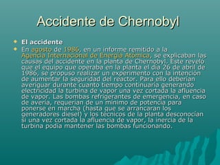 Accidente de ChernobylAccidente de Chernobyl
 El accidenteEl accidente
 EnEn agostoagosto dede 19861986, en un informe remitido a la, en un informe remitido a la
Agencia Internacional de Energía AtómicaAgencia Internacional de Energía Atómica, se explicaban las, se explicaban las
causas del accidente en la planta de Chernobyl. Este revelócausas del accidente en la planta de Chernobyl. Este reveló
que el equipo que operaba en la planta el día 26 de abril deque el equipo que operaba en la planta el día 26 de abril de
1986, se propuso realizar un experimento con la intención1986, se propuso realizar un experimento con la intención
de aumentar la seguridad del reactor. Para ello deberíande aumentar la seguridad del reactor. Para ello deberían
averiguar durante cuanto tiempo continuaría generandoaveriguar durante cuanto tiempo continuaría generando
electricidad la turbina de vapor una vez cortada la afluenciaelectricidad la turbina de vapor una vez cortada la afluencia
de vapor. Las bombas refrigerantes de emergencia, en casode vapor. Las bombas refrigerantes de emergencia, en caso
de avería, requerían de un mínimo de potencia parade avería, requerían de un mínimo de potencia para
ponerse en marcha (hasta que se arrancaran losponerse en marcha (hasta que se arrancaran los
generadores diesel) y los técnicos de la planta desconocíangeneradores diesel) y los técnicos de la planta desconocían
si una vez cortada la afluencia de vapor, la inercia de lasi una vez cortada la afluencia de vapor, la inercia de la
turbina podía mantener las bombas funcionando.turbina podía mantener las bombas funcionando.
 