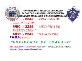 MEC  - 2243  “ PROCESOS DE MANUFACTURA” MEC  - 2239  “ MECANICA DE FABRICACIÓN ” MEC  - 2242  “TECNOLOGÍA MECÁNICA” T E M A: “ A C C I D E N T E  D E  T R A B A J O” RECOPILADO Y ADAPTADO POR:  COPA ROQUE JHONNY FREDDY  (jhonny_f_copa_roque@hotmail.com) UNIVERSIDAD TECNICA DE ORURO FACULTAD NACIONAL DE INGENIERIA INGENIERIA MECANICA Y ELECTROMECÁNICA 