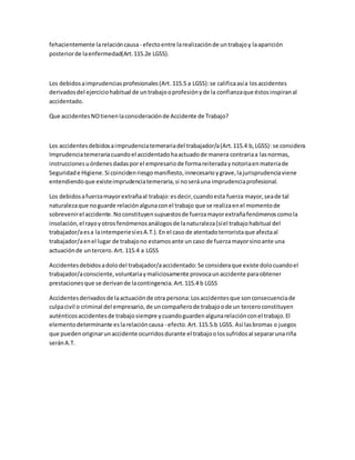 fehacientemente larelacióncausa - efectoentre larealizaciónde untrabajoy laaparición
posteriorde laenfermedad(Art.115.2e LGSS).
Los debidosaimprudenciasprofesionales(Art.115.5 a LGSS):se calificaasía losaccidentes
derivadosdel ejerciciohabitual de untrabajooprofesiónyde la confianzaque éstosinspiranal
accidentado.
Que accidentesNOtienenlaconsideraciónde Accidente de Trabajo?
Los accidentesdebidosaimprudenciatemerariadel trabajador/a(Art.115.4 b,LGSS): se considera
Imprudenciatemerariacuandoel accidentadohaactuadode manera contrariaa lasnormas,
instruccionesuórdenesdadasporel empresariode formareiteradaynotoriaenmateriade
Seguridade Higiene.Si coincidenriesgomanifiesto,innecesarioygrave,lajurisprudenciaviene
entendiendoque existeimprudenciatemeraria,si noseráuna imprudenciaprofesional.
Los debidosafuerzamayorextrañaal trabajo:esdecir,cuandoesta fuerza mayor,seade tal
naturalezaque noguarde relaciónalgunaconel trabajo que se realizaenel momentode
sobrevenirel accidente.Noconstituyensupuestosde fuerzamayorextrañafenómenoscomola
insolación,el rayoyotrosfenómenosanálogosde lanaturaleza(síel trabajohabitual del
trabajador/aesa laintemperiesíesA.T.).En el caso de atentadoterroristaque afectaal
trabajador/aenel lugar de trabajono estamosante un caso de fuerzamayorsinoante una
actuaciónde untercero.Art. 115.4 a LGSS
Accidentesdebidosadolodel trabajador/aaccidentado:Se consideraque existe dolocuandoel
trabajador/aconsciente,voluntariaymaliciosamente provocaunaccidente paraobtener
prestacionesque se derivande lacontingencia.Art.115.4 b LGSS
Accidentesderivadosde laactuaciónde otra persona:Losaccidentesque sonconsecuenciade
culpacivil o criminal del empresario,de uncompañerode trabajoode un terceroconstituyen
auténticosaccidentesde trabajosiempre ycuandoguardenalgunarelaciónconel trabajo.El
elementodeterminante eslarelacióncausa - efecto.Art.115.5.b LGSS. Así lasbromas o juegos
que puedenoriginarunaccidente ocurridosdurante el trabajoolossufridosal separarunariña
seránA.T.
 