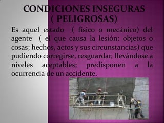 Es aquel estado ( físico o mecánico) del
agente ( el que causa la lesión: objetos o
cosas; hechos, actos y sus circunstancias) que
pudiendo corregirse, resguardar, llevándose a
niveles aceptables; predisponen a la
ocurrencia de un accidente.
 