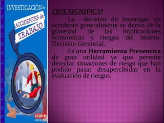 ¿QUE SIGNIFICA?
La decisión de investigar un
accidente generalmente se deriva de la
gravedad de las implicaciones
económicas y riesgos del mismo.
Decisión Gerencial.
Es una Herramienta Preventiva
de gran utilidad ya que permite
detectar situaciones de riesgo que han
podido pasar desapercibidas en la
evaluación de riesgos.
 