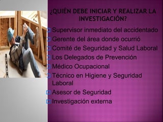  Supervisor inmediato del accidentado
 Gerente del área donde ocurrió
 Comité de Seguridad y Salud Laboral
 Los Delegados de Prevención
 Médico Ocupacional
 Técnico en Higiene y Seguridad
Laboral
 Asesor de Seguridad
 Investigación externa
 