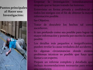 Puntos principales
al Hacer una
Investigación:
• Empezar la investigación inmediatamente
después que se hayan tratado las lesiones.
• Entrevistar en forma privada y confidencial a
todos los testigos con el fin de obtener la mayor
información posible.
• Ser Objetivo.
• Tratar de descubrir los hechos tal como
sucedieron.
• Ir tan profundo como sea posible para lograr la
mayor información y ponerla por escrito lo antes
posible.
• Los detalles más pequeños e insignificantes,
pueden revelar la causa verdadera del accidente.
• En algunas circunstancias donde existen
problemas técnicos es posible que haya que
llamar a un experto.
• Prepare un informe completo y detallado que
incluya recomendaciones necesarias para evitar
una repetición
 