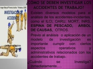 .
Existen diversos modelos para el
análisis de los accidentes-incidentes,
como el ILCI, OARU, MORT, INRS,
ESPINA DE PESCADO, ARBOL
DE CAUSAS, OTROS.
Previo al análisis o aplicación de un
modelo de investigación es
importante cumplir con ciertos
aspectos operativos y
administrativos relacionados con los
accidentes de trabajo.
¿Cuándo se Investiga?
Inmediatamente.....
 