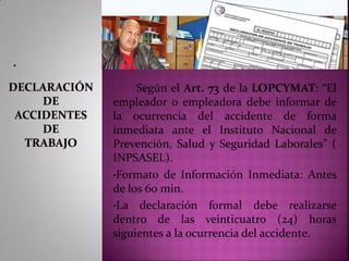 .
Según el Art. 73 de la LOPCYMAT: “El
empleador o empleadora debe informar de
la ocurrencia del accidente de forma
inmediata ante el Instituto Nacional de
Prevención, Salud y Seguridad Laborales” (
INPSASEL).
•Formato de Información Inmediata: Antes
de los 60 min.
•La declaración formal debe realizarse
dentro de las veinticuatro (24) horas
siguientes a la ocurrencia del accidente.
 