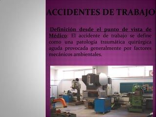 ACCIDENTES DE TRABAJO
Definición desde el punto de vista de
Médico: El accidente de trabajo se define
como una patología traumática quirúrgica
aguda provocada generalmente por factores
mecánicos ambientales.
 