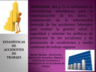 .
Definición, Art.3: Es la utilización de
herramientas estadísticas para la
sistematización de los datos y
presentación de la información
derivada de los accidentes laborales,
para evaluar la gestión salud y
seguridad y orientar las políticas de
prevención de los accidentes y de
promoción de condiciones y medio
ambiente de trabajo seguros.
Norma Técnica : Declaración,
Notificación Inmediata, Registro ,
Clasificación Estadística e
Investigación de los Accidentes de
Trabajo.
 
