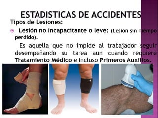 Tipos de Lesiones:
 Lesión no Incapacitante o leve: (Lesión sin Tiempo
perdido).
Es aquella que no impide al trabajador seguir
desempeñando su tarea aun cuando requiere
Tratamiento Médico e incluso Primeros Auxilios.
 