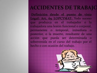 ACCIDENTES DE TRABAJO
Definición desde el punto de vista
Legal: Art. 69 LOPCYMAT: Todo suceso
que produzca en el trabajador o la
trabajadora una lesión funcional o corporal,
permanente o temporal, inmediata o
posterior, o la muerte, resultante de una
acción que pueda ser determinada o
sobrevenida en el curso del trabajo por el
hecho o con ocasión del trabajo.
 