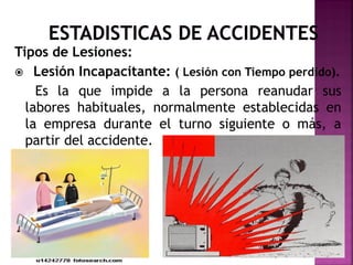 Tipos de Lesiones:
 Lesión Incapacitante: ( Lesión con Tiempo perdido).
Es la que impide a la persona reanudar sus
labores habituales, normalmente establecidas en
la empresa durante el turno siguiente o más, a
partir del accidente.
 