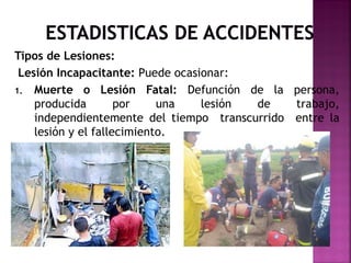 Tipos de Lesiones:
Lesión Incapacitante: Puede ocasionar:
1. Muerte o Lesión Fatal: Defunción de la persona,
producida por una lesión de trabajo,
independientemente del tiempo transcurrido entre la
lesión y el fallecimiento.
 