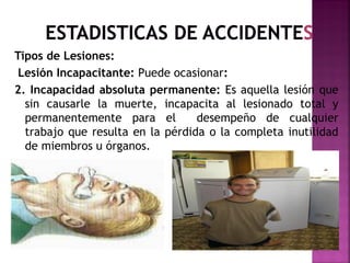 Tipos de Lesiones:
Lesión Incapacitante: Puede ocasionar:
2. Incapacidad absoluta permanente: Es aquella lesión que
sin causarle la muerte, incapacita al lesionado total y
permanentemente para el desempeño de cualquier
trabajo que resulta en la pérdida o la completa inutilidad
de miembros u órganos.
 