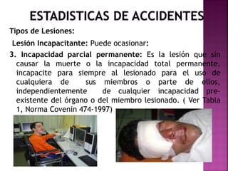 Tipos de Lesiones:
Lesión Incapacitante: Puede ocasionar:
3. Incapacidad parcial permanente: Es la lesión que sin
causar la muerte o la incapacidad total permanente,
incapacite para siempre al lesionado para el uso de
cualquiera de sus miembros o parte de ellos,
independientemente de cualquier incapacidad pre-
existente del órgano o del miembro lesionado. ( Ver Tabla
1, Norma Covenin 474-1997)
 