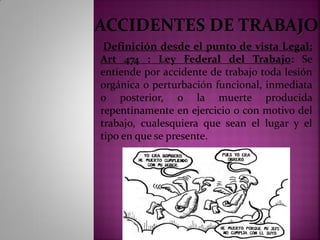 ACCIDENTES DE TRABAJO
Definición desde el punto de vista Legal:
Art 474 : Ley Federal del Trabajo: Se
entiende por accidente de trabajo toda lesión
orgánica o perturbación funcional, inmediata
o posterior, o la muerte producida
repentinamente en ejercicio o con motivo del
trabajo, cualesquiera que sean el lugar y el
tipo en que se presente.
 