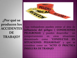 Los trabajadores pueden entrar al área de
influencia del peligro ( CONDICIONES
PELIGROSAS) y pueden desarrollar un
comportamiento en estas situaciones
denominado como "CONDUCTAS EN
SITUACIONES PELIGROSAS" y que se
considera como un "ACTO O PRÁCTICA
INSEGURA DE TRABAJO
¿Por qué se
producen los
ACCIDENTES
DE
TRABAJO?
 