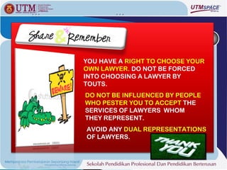 YOU HAVE A RIGHT TO CHOOSE YOUR
OWN LAWYER. DO NOT BE FORCED
INTO CHOOSING A LAWYER BY
TOUTS.
DO NOT BE INFLUENCED BY PEOPLE
WHO PESTER YOU TO ACCEPT THE
SERVICES OF LAWYERS WHOM
THEY REPRESENT.
AVOID ANY DUAL REPRESENTATIONS
OF LAWYERS.
 