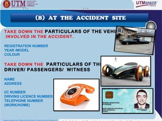(B) AT THE ACCIDENT SITE

TAKE DOWN THE PARTICULARS OF THE VEHICLES
INVOLVED IN THE ACCIDENT.

REGISTRATION NUMBER
YEAR /MODEL
COLOUR

TAKE DOWN THE PARTICULARS OF THE
DRIVER/ PASSENGERS/ WITNESS

NAME
ADDRESS

I/C NUMBER
DRIVING LICENCE NUMBER
TELEPHONE NUMBER
(WORK/HOME)
 