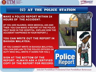 (C) AT THE POLICE STATION

MAKE A POLICE REPORT WITHIN 24
MAKE A POLICE REPORT WITHIN 24
HOURS OF THE ACCIDENT.
HOURS OF THE ACCIDENT.

[IF YOU ARE INJURED, SEEK MEDICAL AID AND
 [IF YOU ARE INJURED, SEEK MEDICAL AID AND
THEN YOU CAN MAKE A REPORT AT THE POLICE
 THEN YOU CAN MAKE A REPORT AT THE POLICE
BEAT BASE IN THE HOSPITAL. EXPLAIN HOW THE
 BEAT BASE IN THE HOSPITAL. EXPLAIN HOW THE
ACCIDENT HAPPENED IN YOUR REPORT.]
 ACCIDENT HAPPENED IN YOUR REPORT.]

YOU CAN WRITE OUT THE REPORT IN
YOU CAN WRITE OUT THE REPORT IN
BAHASA MALAYSIA.
BAHASA MALAYSIA.

[IF YOU CANNOT WRITE IN BAHASA MALAYSIA,
 [IF YOU CANNOT WRITE IN BAHASA MALAYSIA,
YOU CAN EXPLAIN TO THE POLICE OFFICER ON
 YOU CAN EXPLAIN TO THE POLICE OFFICER ON
DUTY WHO WILL WRITE IT DOWN FOR YOU.]
 DUTY WHO WILL WRITE IT DOWN FOR YOU.]

SIGN AT THE BOTTOM OF THE
SIGN AT THE BOTTOM OF THE
REPORT. ALWAYS ASK A CERTIFIED
REPORT. ALWAYS ASK A CERTIFIED
COPY OF THE REPORT FOR RECORD.
COPY OF THE REPORT FOR RECORD.
 