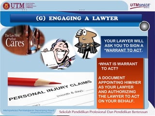 (G) ENGAGING A LAWYER



                 YOUR LAWYER WILL
                  YOUR LAWYER WILL
                 ASK YOU TO SIGN A
                  ASK YOU TO SIGN A
                 *WARRANT TO ACT.
                  *WARRANT TO ACT.


               ••WHATIS WARRANT
                WHAT IS WARRANT
                 TO ACT?
                 TO ACT?

               A DOCUMENT
                A DOCUMENT
               APPOINTING HIM/HER
                APPOINTING HIM/HER
               AS YOUR LAWYER
                AS YOUR LAWYER
               AND AUTHORIZING
                AND AUTHORIZING
               THE LAWYER TO ACT
                THE LAWYER TO ACT
               ON YOUR BEHALF.
                ON YOUR BEHALF.
 