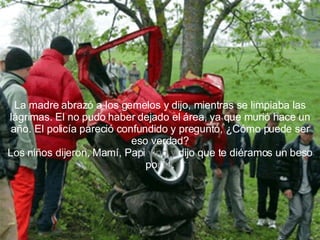 La madre abrazó a los gemelos y dijo, mientras se limpiaba las lágrimas. El no pudo haber dejado el área, ya que murió hace un año. El policía pareció confundido y preguntó, ¿Cómo puede ser eso verdad? Los niños dijeron, Mamí, Papi  vino y  dijo que te diéramos un beso po r   él . 