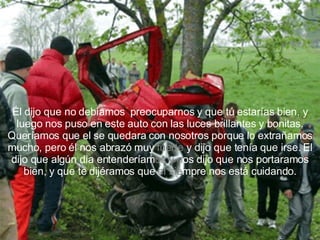 Él dijo que no debíamos  preocuparnos y que tú estarías bien, y luego nos puso en este auto con las luces brillantes y bonitas. Queríamos que el se quedara con nosotros porque lo extrañamos mucho, pero él nos abrazó muy  fuerte  y dijo que tenía que irse. El dijo que algún dia entenderíam os   y n os dijo que nos portaramos bien, y que te dijéramos que  el   sie mpre nos está cuidando. 