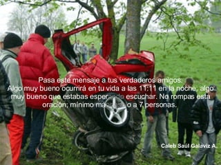 Pasa este mensaje a tus verdaderos amigos. Algo muy bueno ocurrirá en tu vida a las 11:11 en la noche; algo muy bueno que estabas esper ando  escuchar. No rompas esta oración; mínimo má ndasel o a 7 personas.  Caleb Saúl Galaviz A.   