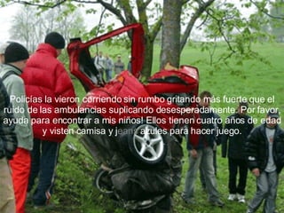Policías la vieron corriendo sin rumbo gritando más fuerte que el ruido de las ambulancias suplicando desesperadamente. Por favor, ayuda para encontrar a mis niños! Ellos tienen cuatro años de edad y visten camisa y j eans  azules para hacer juego. 