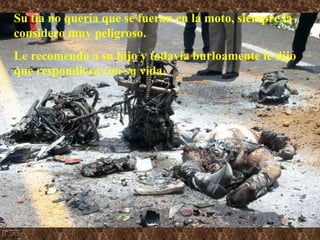 Su tía no quería que se fueran en la moto, siempre la considero muy peligroso.  Le recomendo a su hijo y todavía burloamente le dijo que respondiera con su vida. 