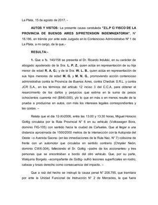 La Plata, 15 de agosto de 2017. -
AUTOS Y VISTOS: La presente causa caratulada "Z.L.P C/ FISCO DE LA
PROVINCIA DE BUENOS AIRES S/PRETENSION INDEMNIZATORIA", N°
18.186, en trámite por ante este Juzgado en lo Contencioso Administrativo Nº 1 de
La Plata, a mi cargo, de la que,-
RESULTA:-
1. Que a fs. 140/158 se presenta el Dr. Ricardo Indulski, en su carácter de
abogado apoderado de la Sra. L. P. Z., quien actúa en representación de su hija
menor de edad R. A. G.; y de la Sra. W. L. B., quien actúa en representación de
sus hijos menores de edad M. G. y M. N. G., promoviendo acción contencioso
administrativa contra la Provincia de Buenos Aires, contra Chediak S.R.L. y contra
JCR S.A., en los términos del artículo 12 inciso 3 del C.C.A, para obtener el
resarcimiento de los daños y perjuicios que estima en la suma de pesos
ochocientos cuarenta mil ($840.000), y/o lo que en más o en menos resulte de la
prueba a producirse en autos, con más los intereses legales correspondientes y
las costas. –
Relata que el día 12-XI-2006, entre las 13.00 y 13.30 horas, Miguel Horacio
Gottig circulaba por la Ruta Provincial N° 6 en su vehículo (Volkswagen Bora,
dominio FIG-105) con sentido hacia la ciudad de Cañuelas. Que al llegar a una
distancia aproximada de 1500/2000 metros de la intersección con la Autopista del
Oeste –o Avenida Gaona- (en las inmediaciones de la Ruta Nac. N° 7) colisiona de
frente con un automotor que circulaba en sentido contrario (Chrysler Neón,
dominio CWX-304), falleciendo el Sr. Gottig –padre de los accionantes- y tres
personas que se encontraban a bordo del otro vehículo. Que, por su parte,
Walquiria Borgeto –acompañante de Gottig- sufrió lesiones superficiales en rostro,
cabeza y brazo derecho como consecuencia del impacto. –
Que a raíz del hecho se instruyó la causa penal N° 208.795, que tramitara
por ante la Unidad Funcional de Instrucción N° 2 de Mercedes, la que fuera
 
